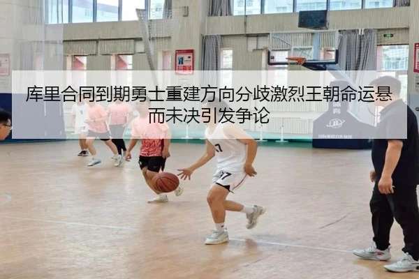 库里合同到期勇士重建方向分歧激烈王朝命运悬而未决引发争论