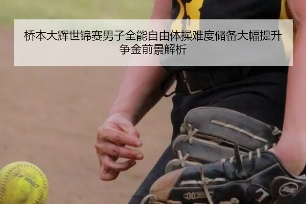 桥本大辉世锦赛男子全能自由体操难度储备大幅提升争金前景解析